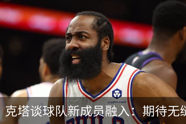 克塔谈球队新成员融入：期待无缝连接与提升交流